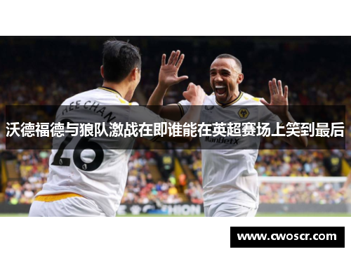 沃德福德与狼队激战在即谁能在英超赛场上笑到最后