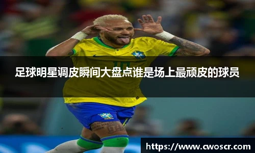 足球明星调皮瞬间大盘点谁是场上最顽皮的球员