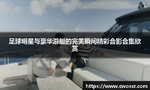 足球明星与豪华游艇的完美瞬间精彩合影合集欣赏
